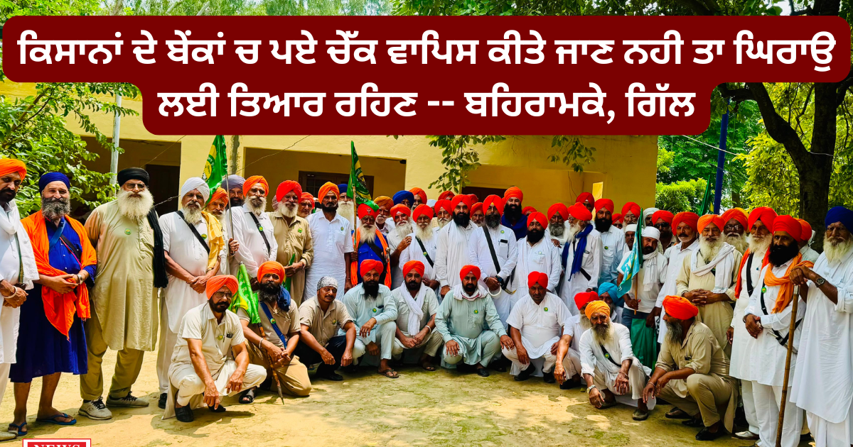 ਕਿਸਾਨਾਂ ਦੇ ਬੇਂਕਾਂ ਚ ਪਏ ਚੇੱਕ ਵਾਪਿਸ ਕੀਤੇ ਜਾਣ ਨਹੀ ਤਾ ਘਿਰਾਉ ਲਈ ਤਿਆਰ ਰਹਿਣ — ਬਹਿਰਾਮਕੇ, ਗਿੱਲ